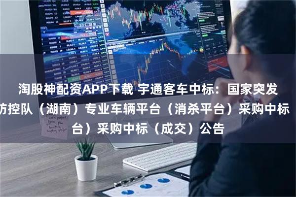 淘股神配资APP下载 宇通客车中标：国家突发急性传染病防控队（湖南）专业车辆平台（消杀平台）采购中标（成交）公告