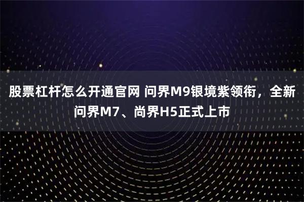 股票杠杆怎么开通官网 问界M9银境紫领衔，全新问界M7、尚界H5正式上市