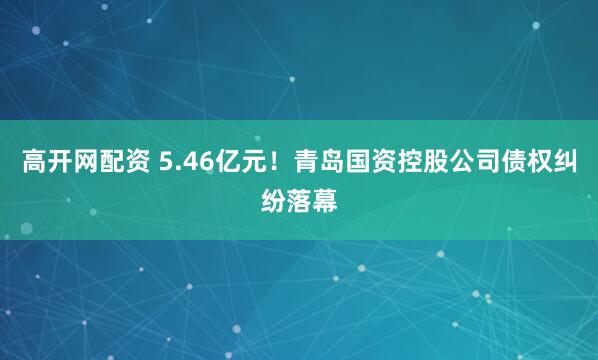 高开网配资 5.46亿元！青岛国资控股公司债权纠纷落幕