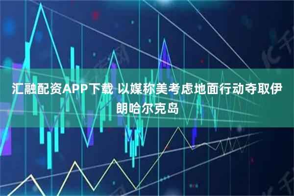 汇融配资APP下载 以媒称美考虑地面行动夺取伊朗哈尔克岛