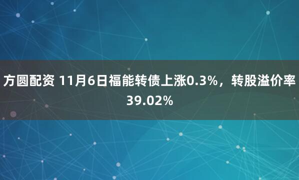 方圆配资 11月6日福能转债上涨0.3%，转股溢价率39.02%