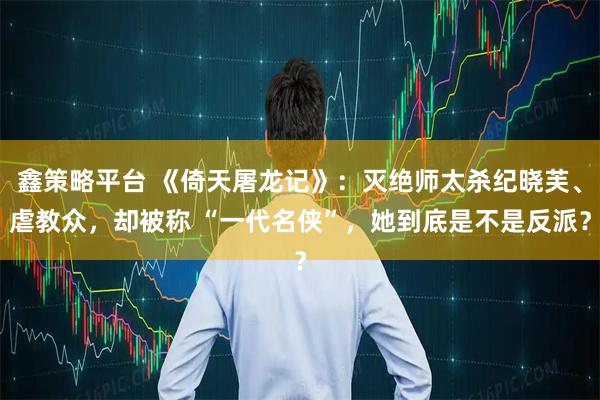 鑫策略平台 《倚天屠龙记》：灭绝师太杀纪晓芙、虐教众，却被称 “一代名侠”，她到底是不是反派？