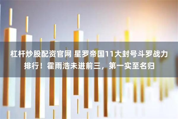 杠杆炒股配资官网 星罗帝国11大封号斗罗战力排行！霍雨浩未进前三，第一实至名归