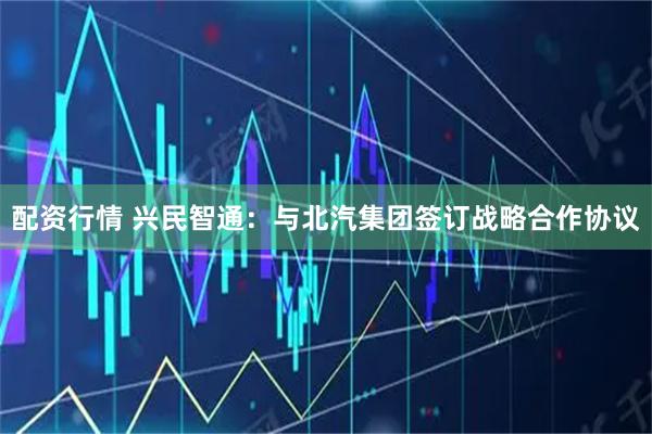 配资行情 兴民智通：与北汽集团签订战略合作协议