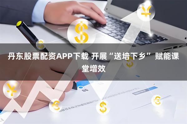 丹东股票配资APP下载 开展“送培下乡” 赋能课堂增效